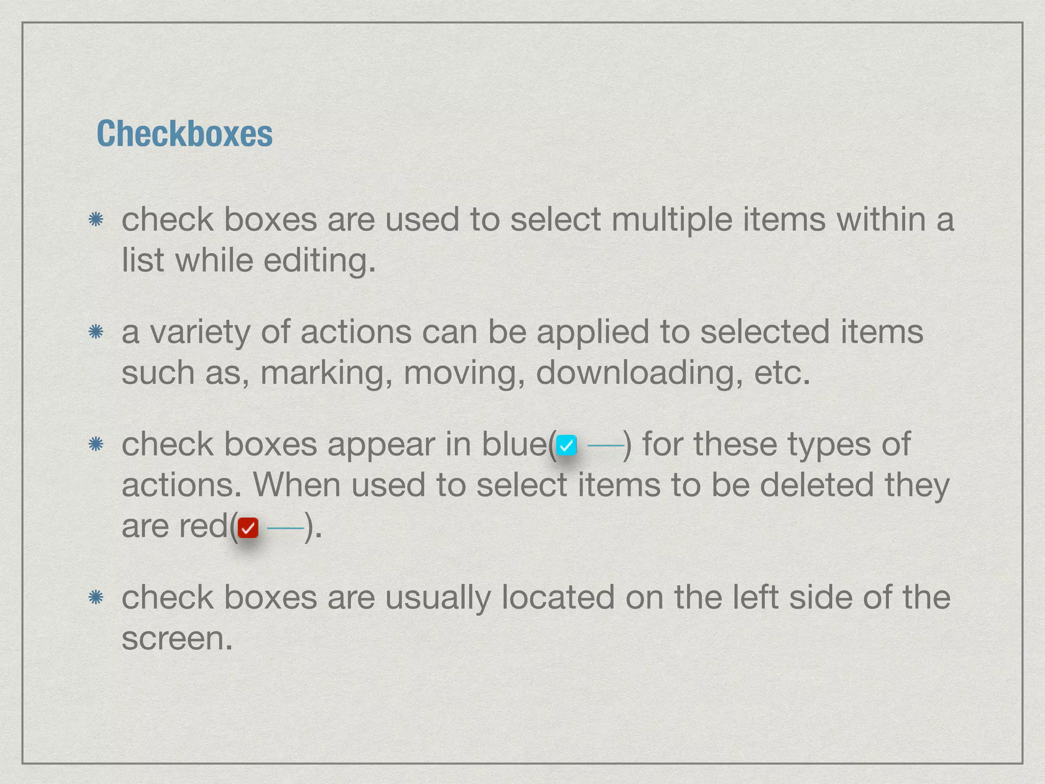Checkboxes 
check boxes are used to select multiple items within a 
list while editing. 
a variety of actions can be applied to selected items 
such as, marking, moving, downloading, etc. 
check boxes appear in blue( ) for these types of 
actions. When used to select items to be deleted they 
are red( ). 
check boxes are usually located on the left side of the 
screen. 
 