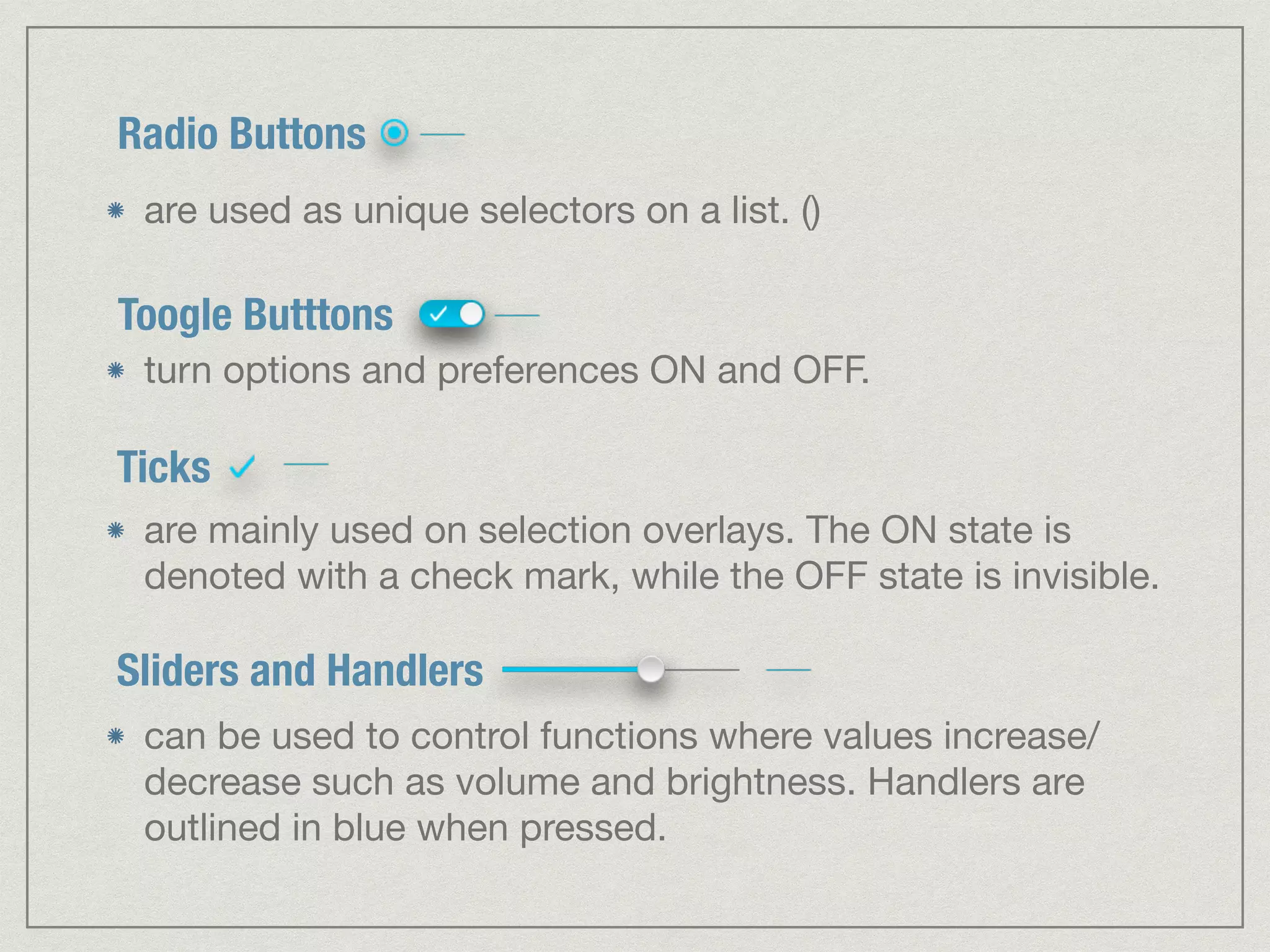 Radio Buttons 
are used as unique selectors on a list. () 
Toogle Butttons 
turn options and preferences ON and OFF. 
Ticks 
are mainly used on selection overlays. The ON state is 
denoted with a check mark, while the OFF state is invisible. 
Sliders and Handlers 
can be used to control functions where values increase/ 
decrease such as volume and brightness. Handlers are 
outlined in blue when pressed. 
 