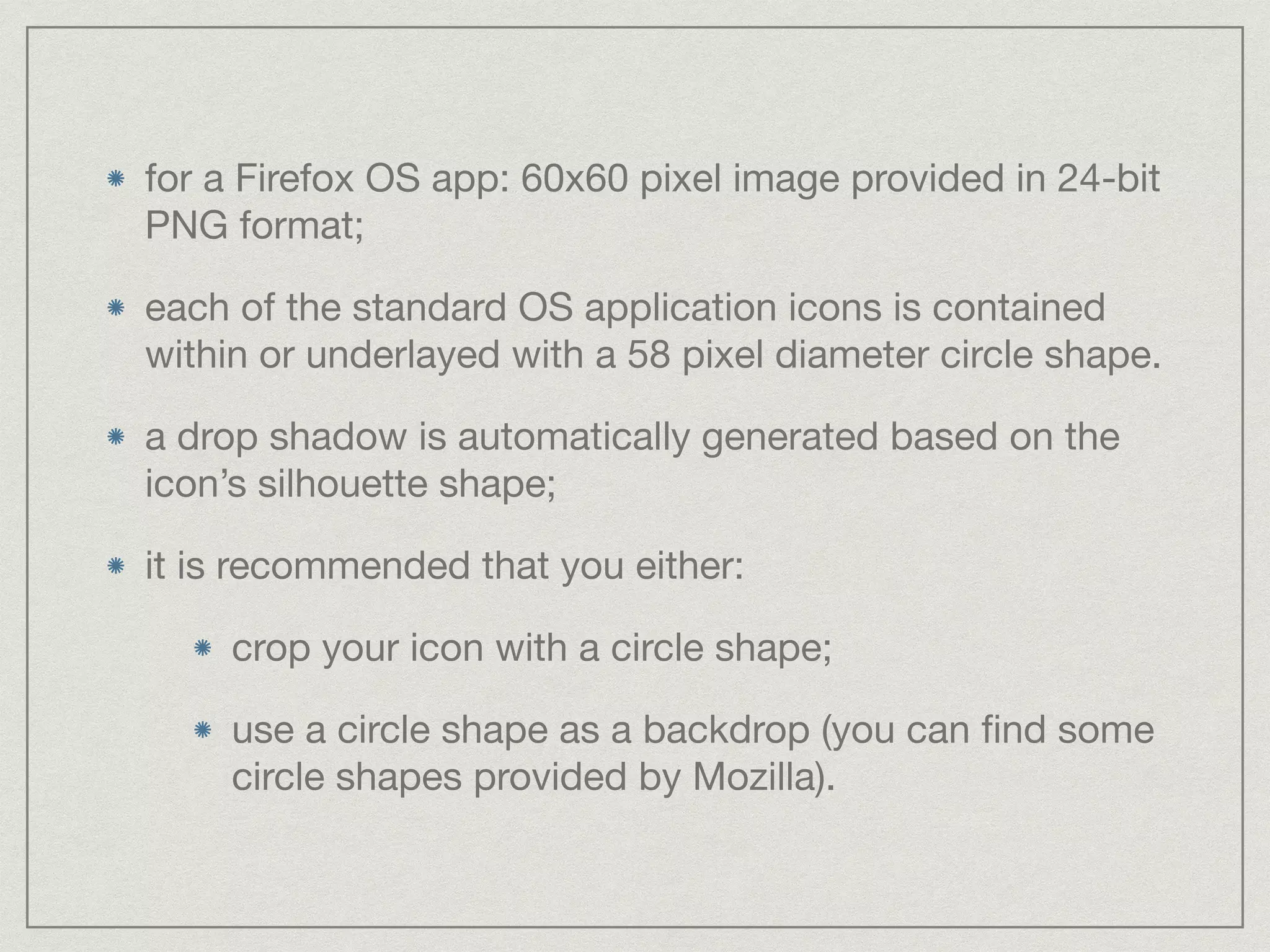 for a Firefox OS app: 60x60 pixel image provided in 24-bit 
PNG format; 
each of the standard OS application icons is contained 
within or underlayed with a 58 pixel diameter circle shape. 
a drop shadow is automatically generated based on the 
icon’s silhouette shape; 
it is recommended that you either: 
crop your icon with a circle shape; 
use a circle shape as a backdrop (you can find some 
circle shapes provided by Mozilla). 
 