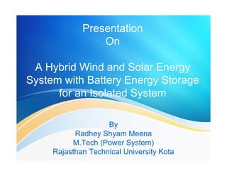 Presentation 
On 
A Hybrid Wind and Solar Energy 
System with Battery Energy Storage 
for an Isolated System 
By 
Radhey Shyam Meena 
M.Tech (Power System) 
Rajasthan Technical University Kota 
 