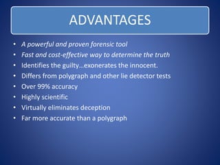 ADVANTAGES 
• A powerful and proven forensic tool 
• Fast and cost-effective way to determine the truth 
• Identifies the guilty…exonerates the innocent. 
• Differs from polygraph and other lie detector tests 
• Over 99% accuracy 
• Highly scientific 
• Virtually eliminates deception 
• Far more accurate than a polygraph 
 