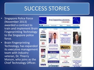 SUCCESS STORIES 
• Singapore Police Force 
(November 2013) 
awarded a contract to 
train and implement Brain 
Fingerprinting Technology 
to the Singapore police 
force. 
• Brain Fingerprinting 
Technology, has expanded 
its executive management 
team with industry 
veteran, Dr. Thierry 
Maison, who joins as the 
Chief Technology Officer. 
 