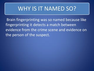 WHY IS IT NAMED SO? 
Brain fingerprinting was so named because like 
fingerprinting it detects a match between 
evidence from the crime scene and evidence on 
the person of the suspect. 
 