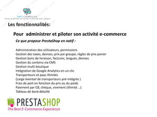 Les fonctionnalités: 
Pour administrer et piloter son activité e-commerce 
Ce que propose PrestaShop en natif : 
Administration des utilisateurs, permissions 
Gestion des taxes, devises, prix par groupe, règles de prix panier 
Gestion bons de livraison, factures, langues, devises 
Gestion du contenu via CMS 
Gestion multi-boutique 
Intégration de Google Analytics en un clic 
Transporteurs et pays illimités 
(Large éventail de transporteurs pré-intégrés ) 
Frais de port en fonction du pris ou du poids 
Paiement par CB, chèque, virement (illimité …) 
Tableau de bord détaillé 
 