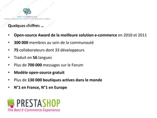 Quelques chiffres … 
• Open-source Award de la meilleure solution e-commerce en 2010 et 2011 
• 300 000 membres au sein de la communauté 
• 75 collaborateurs dont 33 développeurs 
• Traduit en 56 langues 
• Plus de 700 000 messages sur le Forum 
• Modèle open-source gratuit 
• Plus de 130 000 boutiques actives dans le monde 
• N°1 en France, N°1 en Europe 
 