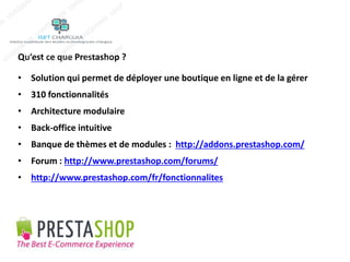Qu’est ce que Prestashop ? 
• Solution qui permet de déployer une boutique en ligne et de la gérer 
• 310 fonctionnalités 
• Architecture modulaire 
• Back-office intuitive 
• Banque de thèmes et de modules : http://addons.prestashop.com/ 
• Forum : http://www.prestashop.com/forums/ 
• http://www.prestashop.com/fr/fonctionnalites 
 