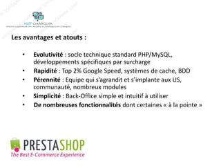 Les avantages et atouts : 
• Evolutivité : socle technique standard PHP/MySQL, 
développements spécifiques par surcharge 
• Rapidité : Top 2% Google Speed, systèmes de cache, BDD 
• Pérennité : Equipe qui s’agrandit et s’implante aux US, 
communauté, nombreux modules 
• Simplicité : Back-Office simple et intuitif à utiliser 
• De nombreuses fonctionnalités dont certaines « à la pointe » 
 
