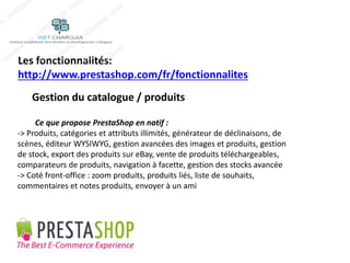 Les fonctionnalités: 
http://www.prestashop.com/fr/fonctionnalites 
Gestion du catalogue / produits 
Ce que propose PrestaShop en natif : 
-> Produits, catégories et attributs illimités, générateur de déclinaisons, de 
scènes, éditeur WYSIWYG, gestion avancées des images et produits, gestion 
de stock, export des produits sur eBay, vente de produits téléchargeables, 
comparateurs de produits, navigation à facette, gestion des stocks avancée 
-> Coté front-office : zoom produits, produits liés, liste de souhaits, 
commentaires et notes produits, envoyer à un ami 
 
