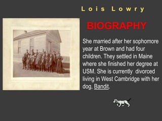 L o i s L o w r y 
BIOGRAPHY 
She married after her sophomore 
year at Brown and had four 
children. They settled in Maine 
where she finished her degree at 
USM. She is currently divorced 
living in West Cambridge with her 
dog, Bandit. 
 