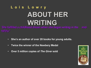 L o i s L o w r y 
ABOUT HER 
WRITING 
“She fulfilled a childhood dream when she began writing in the mid- 
1970’s” 
• She’s an author of over 20 books for young adults. 
• Twice the winner of the Newbery Medal 
• Over 5 million copies of The Giver sold 
 