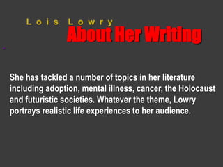 L o i s L o w r y 
About Her Writing 
“ 
She has tackled a number of topics in her literature 
including adoption, mental illness, cancer, the Holocaust 
and futuristic societies. Whatever the theme, Lowry 
portrays realistic life experiences to her audience. 
 