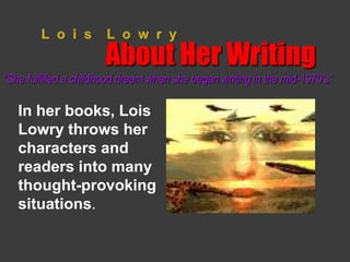 L o i s L o w r y 
About Her Writing 
“She fulfilled a childhood dream when she began writing in the mid-1970’s” 
In her books, Lois 
Lowry throws her 
characters and 
readers into many 
thought-provoking 
situations. 
 