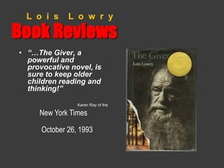 L o i s L o w r y 
Book Reviews 
• “…The Giver, a 
powerful and 
provocative novel, is 
sure to keep older 
children reading and 
thinking!” 
Karen Ray of the 
New York Times 
October 26, 1993 
 