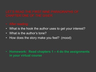 LET’S READ THE FIRST NINE PARAGRAPHS OF 
CHAPTER ONE OF THE GIVER. 
• After reading: 
• What is the hook the author uses to get your interest? 
• What is the author’s tone? 
• How does the story make you feel? (mood) 
• Homework: Read chapters 1 – 4 do the assignments 
in your virtual course 
