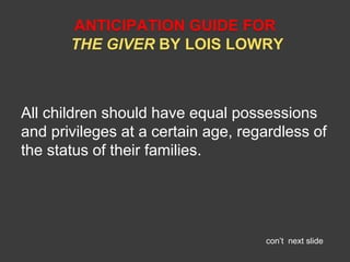 ANTICIPATION GUIDE FOR 
THE GIVER BY LOIS LOWRY 
All children should have equal possessions 
and privileges at a certain age, regardless of 
the status of their families. 
con’t next slide 
 