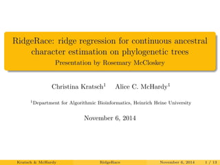 RidgeRace: ridge regression for continuous ancestral 
character estimation on phylogenetic trees 
Presentation by Rosemary McCloskey 
Christina Kratsch1 Alice C. McHardy1 
1Department for Algorithmic Bioinformatics, Heinrich Heine University 
November 6, 2014 
Kratsch & McHardy RidgeRace November 6, 2014 1 / 13 
 