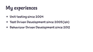 My experiences 
4 Unit testing since 2004 
4 Test Driven Development since 2005(ish) 
4 Behaviour Driven Development since...