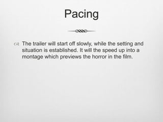 Pacing 
 The trailer will start off slowly, while the setting and 
situation is established. It will the speed up into a 
montage which previews the horror in the film. 

