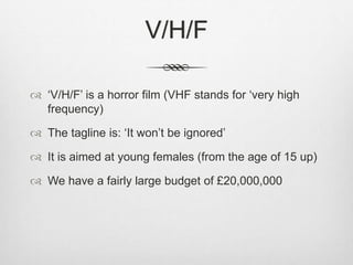 V/H/F 
 ‘V/H/F’ is a horror film (VHF stands for ‘very high 
frequency) 
 The tagline is: ‘It won’t be ignored’ 
 It is aimed at young females (from the age of 15 up) 
 We have a fairly large budget of £20,000,000 
 