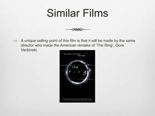 Similar Films 
 A unique selling point of this film is that it will be made by the same 
director who made the American remake of ‘The Ring’, Gore 
Verbinski. 
 