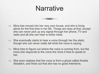 Narrative 
 Mina has moved into her very own house, and she is living 
alone for the first time in her life. Things are okay at first, except 
she can never pick up any signal through her phone, TV and 
radio and all she can hear is white noise. 
 She eventually starts to hear a voice through her the static, 
though she can never really tell what the voice is saying. 
 Mina tries to figure out where the voice is coming from, but the 
more she responds to the voice the more it tries to speak to 
her. 
 She soon realizes that the voice is from a ghost called Amelia 
Abaddon, and finds out that she has no good intentions. 
 