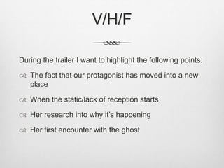 V/H/F 
During the trailer I want to highlight the following points: 
 The fact that our protagonist has moved into a new 
place 
 When the static/lack of reception starts 
 Her research into why it’s happening 
 Her first encounter with the ghost 
 