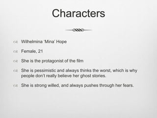 Characters 
 Wilhelmina ‘Mina’ Hope 
 Female, 21 
 She is the protagonist of the film 
 She is pessimistic and always thinks the worst, which is why 
people don’t really believe her ghost stories. 
 She is strong willed, and always pushes through her fears. 
 