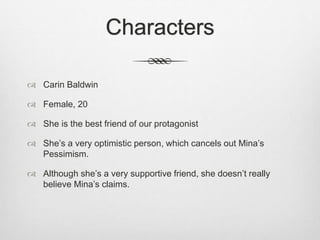 Characters 
 Carin Baldwin 
 Female, 20 
 She is the best friend of our protagonist 
 She’s a very optimistic person, which cancels out Mina’s 
Pessimism. 
 Although she’s a very supportive friend, she doesn’t really 
believe Mina’s claims. 
 