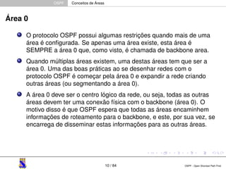 OSPF Conceitos de Áreas 
Área 0 
O protocolo OSPF possui algumas restrições quando mais de uma 
área é configurada. Se apenas uma área existe, esta área é 
SEMPRE a área 0 que, como visto, é chamada de backbone area. 
Quando múltiplas áreas existem, uma destas áreas tem que ser a 
área 0. Uma das boas práticas ao se desenhar redes com o 
protocolo OSPF é começar pela área 0 e expandir a rede criando 
outras áreas (ou segmentando a área 0). 
A área 0 deve ser o centro lógico da rede, ou seja, todas as outras 
áreas devem ter uma conexão física com o backbone (área 0). O 
motivo disso é que OSPF espera que todas as áreas encaminhem 
informações de roteamento para o backbone, e este, por sua vez, se 
encarrega de disseminar estas informações para as outras áreas. 
10 / 84 OSPF - Open Shortest Path First 
 