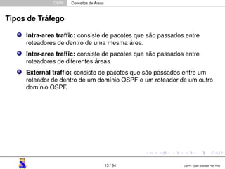 OSPF Conceitos de Áreas 
Tipos de Tráfego 
Intra-area traffic: consiste de pacotes que são passados entre 
roteadores de dentro de uma mesma área. 
Inter-area traffic: consiste de pacotes que são passados entre 
roteadores de diferentes áreas. 
External traffic: consiste de pacotes que são passados entre um 
roteador de dentro de um domínio OSPF e um roteador de um outro 
domínio OSPF. 
13 / 84 OSPF - Open Shortest Path First 
 