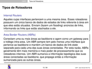 OSPF Tipos de Roteadores 
Tipos de Roteadores 
Internal Routers 
Aqueles cujas interfaces pertencem a uma mesma área. Esses roteadores 
possuem um único banco de dados de estados de links referente à área em 
que eles estão situados. Enviam (fazem um flooding) anúncios de links, 
informando os links que estão atachados a ele. 
Area Border Routers (ABRs) 
Conectam uma ou mais áreas ao backbone e agem como um gateway para 
o tráfego intra-area. Um ABR sempre tem pelo menos uma interface que 
pertence ao backbone e mantém um banco de dados de link-state 
separado para cada uma das suas áreas conectadas. Por esta razão, ABRs 
geralmente têm mais memória e mais poder de processamento que os 
roteadores internos. Um ABR sumariza a informação topológica das suas 
áreas conectadas ao backbone, que propaga então a informação 
sumarizada para as outras áreas. 
15 / 84 OSPF - Open Shortest Path First 
 