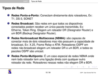 OSPF Tipos de Rede 
Tipos de Rede 
Redes Ponto-a-Ponto: Conectam diretamente dois roteadores, Ex: 
T1, DS-3, SONET 
Redes Broadcast: São redes em que todos os dispositivos 
conectados podem receber um único pacote transmitido, Ex: 
Etherne, Token Ring. Elegem um roteador DR (Designator Router) e 
um BDR (Backup Designator Router). 
Redes Nonbroadcast Multiaccess (NBMA): são capazes de 
conectar mais de dois roteadores mas não possuem a capacidade de 
broadcast, Ex: X.25, Frame Relay e ATM. Roteadores OSPF em 
redes não-broadcast elegem um roteador DR e um BDR, e todos os 
pacotes OSPF são unicast. 
Redes Ponto-Multiponto: É um caso especial de redes NBMA onde 
nem todo roteador tem uma ligação direta com qualquer outro 
roteador da rede. Roteadores nessas redes não elegem DR e BDR. 
18 / 84 OSPF - Open Shortest Path First 
 