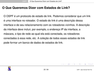 OSPF O Que Queremos Dizer com Estados de Link? 
O Que Queremos Dizer com Estados de Link? 
O OSPF é um protocolo de estado de link. Podemos considerar que um link 
é uma interface no roteador. O estado do link é uma descrição dessa 
interface e de seu relacionamento com os roteadores vizinhos. A descrição 
da interface deve incluir, por exemplo, o endereço IP da interface, a 
máscara, o tipo de rede ao qual ela está conectada, os roteadores 
conectados à essa rede, etc. A coleção de todos esses estados de link 
pode formar um banco de dados de estados de link. 
20 / 84 OSPF - Open Shortest Path First 
 