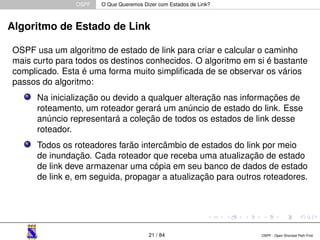 OSPF O Que Queremos Dizer com Estados de Link? 
Algoritmo de Estado de Link 
OSPF usa um algoritmo de estado de link para criar e calcular o caminho 
mais curto para todos os destinos conhecidos. O algoritmo em si é bastante 
complicado. Esta é uma forma muito simplificada de se observar os vários 
passos do algoritmo: 
Na inicialização ou devido a qualquer alteração nas informações de 
roteamento, um roteador gerará um anúncio de estado do link. Esse 
anúncio representará a coleção de todos os estados de link desse 
roteador. 
Todos os roteadores farão intercâmbio de estados do link por meio 
de inundação. Cada roteador que receba uma atualização de estado 
de link deve armazenar uma cópia em seu banco de dados de estado 
de link e, em seguida, propagar a atualização para outros roteadores. 
21 / 84 OSPF - Open Shortest Path First 
 