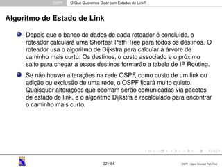 OSPF O Que Queremos Dizer com Estados de Link? 
Algoritmo de Estado de Link 
Depois que o banco de dados de cada roteador é concluído, o 
roteador calculará uma Shortest Path Tree para todos os destinos. O 
roteador usa o algoritmo de Dijkstra para calcular a árvore de 
caminho mais curto. Os destinos, o custo associado e o próximo 
salto para chegar a esses destinos formarão a tabela de IP Routing. 
Se não houver alterações na rede OSPF, como custo de um link ou 
adição ou exclusão de uma rede, o OSPF ficará muito quieto. 
Quaisquer alterações que ocorram serão comunicadas via pacotes 
de estado de link, e o algoritmo Dijkstra é recalculado para encontrar 
o caminho mais curto. 
22 / 84 OSPF - Open Shortest Path First 
 