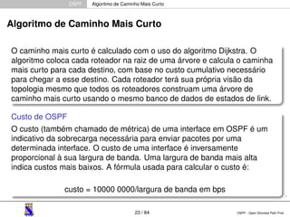 OSPF Algoritmo de Caminho Mais Curto 
Algoritmo de Caminho Mais Curto 
O caminho mais curto é calculado com o uso do algoritmo Dijkstra. O 
algoritmo coloca cada roteador na raiz de uma árvore e calcula o caminha 
mais curto para cada destino, com base no custo cumulativo necessário 
para chegar a esse destino. Cada roteador terá sua própria visão da 
topologia mesmo que todos os roteadores construam uma árvore de 
caminho mais curto usando o mesmo banco de dados de estados de link. 
Custo de OSPF 
O custo (também chamado de métrica) de uma interface em OSPF é um 
indicativo da sobrecarga necessária para enviar pacotes por uma 
determinada interface. O custo de uma interface é inversamente 
proporcional à sua largura de banda. Uma largura de banda mais alta 
indica custos mais baixos. A fórmula usada para calcular o custo é: 
custo = 10000 0000/largura de banda em bps 
23 / 84 OSPF - Open Shortest Path First 
 