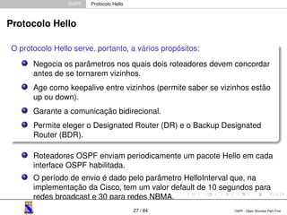 OSPF Protocolo Hello 
Protocolo Hello 
O protocolo Hello serve, portanto, a vários propósitos: 
Negocia os parâmetros nos quais dois roteadores devem concordar 
antes de se tornarem vizinhos. 
Age como keepalive entre vizinhos (permite saber se vizinhos estão 
up ou down). 
Garante a comunicação bidirecional. 
Permite eleger o Designated Router (DR) e o Backup Designated 
Router (BDR). 
Roteadores OSPF enviam periodicamente um pacote Hello em cada 
interface OSPF habilitada. 
O período de envio é dado pelo parâmetro HelloInterval que, na 
implementação da Cisco, tem um valor default de 10 segundos para 
redes broadcast e 30 para redes NBMA. 
27 / 84 OSPF - Open Shortest Path First 
 