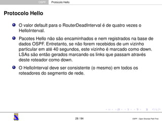 OSPF Protocolo Hello 
Protocolo Hello 
O valor default para o RouterDeadInterval é de quatro vezes o 
HelloInterval. 
Pacotes Hello não são encaminhados e nem registrados na base de 
dados OSPF. Entretanto, se não forem recebidos de um vizinho 
particular em até 40 segundos, este vizinho é marcado como down. 
LSAs são então gerados marcando os links que passam através 
deste roteador como down. 
O HelloInterval deve ser consistente (o mesmo) em todos os 
roteadores do segmento de rede. 
28 / 84 OSPF - Open Shortest Path First 
 