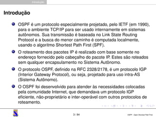 Introdução 
Introdução 
OSPF é um protocolo especialmente projetado, pelo IETF (em 1990), 
para o ambiente TCP/IP para ser usado internamente em sistemas 
autônomos. Sua transmissão é baseada no Link State Routing 
Protocol e a busca do menor caminho é computada localmente, 
usando o algoritmo Shortest Path First (SPF). 
O roteamento dos pacotes IP é realizado com base somente no 
endereço fornecido pelo cabeçalho do pacote IP. Estes são roteados 
sem qualquer encapsulamento no Sistema Autônomo. 
O protocolo OSPF, definido na RFC 2328/2178, é um protocolo IGP 
(Interior Gateway Protocol), ou seja, projetado para uso intra-AS 
(Sistema Autônomo). 
O OSPF foi desenvolvido para atender às necessidades colocadas 
pela comunidade Internet, que demandava um protocolo IGP 
eficiente, não-proprietário e inter-operável com outros protocolos de 
roteamento. 
3 / 84 OSPF - Open Shortest Path First 
 
