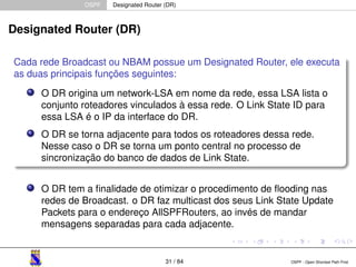 OSPF Designated Router (DR) 
Designated Router (DR) 
Cada rede Broadcast ou NBAM possue um Designated Router, ele executa 
as duas principais funções seguintes: 
O DR origina um network-LSA em nome da rede, essa LSA lista o 
conjunto roteadores vinculados à essa rede. O Link State ID para 
essa LSA é o IP da interface do DR. 
O DR se torna adjacente para todos os roteadores dessa rede. 
Nesse caso o DR se torna um ponto central no processo de 
sincronização do banco de dados de Link State. 
O DR tem a finalidade de otimizar o procedimento de flooding nas 
redes de Broadcast. o DR faz multicast dos seus Link State Update 
Packets para o endereço AllSPFRouters, ao invés de mandar 
mensagens separadas para cada adjacente. 
31 / 84 OSPF - Open Shortest Path First 
 