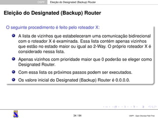 OSPF Eleição do Designated (Backup) Router 
Eleição do Designated (Backup) Router 
O seguinte procedimento é feito pelo roteador X: 
A lista de vizinhos que estabeleceram uma comunicação bidirecional 
com o roteador X é examinada. Essa lista contém apenas vizinhos 
que estão no estado maior ou igual ao 2-Way. O próprio roteador X é 
considerado nessa lista. 
Apenas vizinhos com prioridade maior que 0 poderão se eleger como 
Designated Router. 
Com essa lista os próximos passos podem ser executados. 
Os valore inicial do Designated (Backup) Router é 0.0.0.0. 
34 / 84 OSPF - Open Shortest Path First 
 