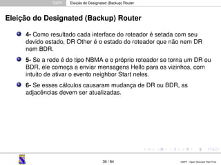 OSPF Eleição do Designated (Backup) Router 
Eleição do Designated (Backup) Router 
4- Como resultado cada interface do roteador é setada com seu 
devido estado, DR Other é o estado do roteador que não nem DR 
nem BDR. 
5- Se a rede é do tipo NBMA e o próprio roteador se torna um DR ou 
BDR, ele começa a enviar mensagens Hello para os vizinhos, com 
intuito de ativar o evento neighbor Start neles. 
6- Se esses cálculos causaram mudança de DR ou BDR, as 
adjacências devem ser atualizadas. 
36 / 84 OSPF - Open Shortest Path First 
 