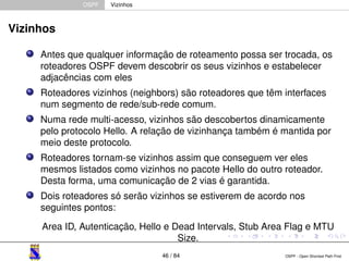 OSPF Vizinhos 
Vizinhos 
Antes que qualquer informação de roteamento possa ser trocada, os 
roteadores OSPF devem descobrir os seus vizinhos e estabelecer 
adjacências com eles 
Roteadores vizinhos (neighbors) são roteadores que têm interfaces 
num segmento de rede/sub-rede comum. 
Numa rede multi-acesso, vizinhos são descobertos dinamicamente 
pelo protocolo Hello. A relação de vizinhança também é mantida por 
meio deste protocolo. 
Roteadores tornam-se vizinhos assim que conseguem ver eles 
mesmos listados como vizinhos no pacote Hello do outro roteador. 
Desta forma, uma comunicação de 2 vias é garantida. 
Dois roteadores só serão vizinhos se estiverem de acordo nos 
seguintes pontos: 
Area ID, Autenticação, Hello e Dead Intervals, Stub Area Flag e MTU 
Size. 
46 / 84 OSPF - Open Shortest Path First 
 