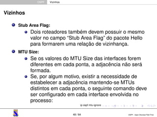 OSPF Vizinhos 
Vizinhos 
Stub Area Flag: 
Dois roteadores também devem possuir o mesmo 
valor no campo “Stub Area Flag” do pacote Hello 
para formarem uma relação de vizinhança. 
MTU Size: 
Se os valores do MTU Size das interfaces forem 
diferentes em cada ponta, a adjacência não será 
formada. 
Se, por algum motivo, existir a necessidade de 
estabelecer a adjacência mantendo-se MTUs 
distintos em cada ponta, o seguinte comando deve 
ser configurado em cada interface envolvida no 
processo: 
ip ospf mtu-ignore 
48 / 84 OSPF - Open Shortest Path First 
 