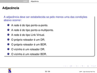 OSPF Adjacência 
Adjacência 
A adjacência deve ser estabelecida se pelo menos uma das condições 
abaixo ocorrer: 
A rede é do tipo ponto-a-ponto. 
A rede é do tipo ponto-a-multiponto. 
A rede é do tipo Link Virtual. 
O próprio roteador é um DR. 
O próprio roteador é um BDR. 
O vizinho é um roteador DR. 
O vizinho é um roteador BDR. 
50 / 84 OSPF - Open Shortest Path First 
 