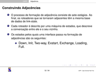 OSPF Adjacência 
Construindo Adjacências 
O processo de formação de adjacência consiste de sete estágios. Ao 
final, os roteadores que se tornaram adjacentes têm a mesma base 
de dados de link-state. 
Cada roteador é descrito por uma máquina de estados, que descreve 
a conversação entre ele e o seu vizinho. 
Os estados pelos quais uma interface passa na formação de 
adjacências são os seguintes: 
Down, Init, Two-way, Exstart, Exchange, Loading, 
Full. 
52 / 84 OSPF - Open Shortest Path First 
 