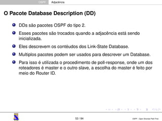 OSPF Adjacência 
O Pacote Database Description (DD) 
DDs são pacotes OSPF do tipo 2. 
Esses pacotes são trocados quando a adjacência está sendo 
inicializada. 
Eles descrevem os contéudos dos Link-State Database. 
Multiplos pacotes podem ser usados para descrever um Database. 
Para isso é utilizada o procedimento de poll-response, onde um dos 
roteadores é master e o outro slave, a escolha do master é feito por 
meio do Router ID. 
53 / 84 OSPF - Open Shortest Path First 
 
