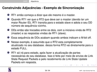 OSPF Adjacência 
Construindo Adjacências - Exemplo de Sincronização 
RT1 então começa a dizer que ele mesmo é o master. 
Quando RT1 ver que o RT2 que deve ser o master (devido ter um 
maior Router ID), RT1 transita para o estado slave e adota o seu DD 
número de sequência vizinho. 
DDs então são trocados entre os dois, com a iniciaiva vinda de RT2 
(master) e as respostas vindas de RT1 (slave). 
Essa sequência de DDs acabam quando ambos indicam o M-bit off. 
Nesse exemplo, é assumido que o RT2 esta completamente 
atualizado no seu database. dessa forma RT2 vai diretamente para o 
estado FULL. 
RT1 só irá para estado, após fazer a atualização de partes 
necessárias do seu database. Isso é feito por meio de envios de Link 
State Request Packets e pelo recebimento de Link State Update 
Packets em resposta. 
58 / 84 OSPF - Open Shortest Path First 
 