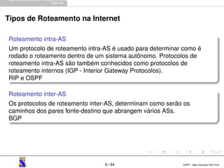 Alguns Conceitos de Roteamento na 
Internet 
Tipos de Roteamento na Internet 
Roteamento intra-AS 
Um protocolo de roteamento intra-AS é usado para determinar como é 
rodado o roteamento dentro de um sistema autônomo. Protocolos de 
roteamento intra-AS são também conhecidos como protocolos de 
roteamento internos (IGP - Interior Gateway Protocolos). 
RIP e OSPF 
Roteamento inter-AS 
Os protocolos de roteamento inter-AS, determinam como serão os 
caminhos dos pares fonte-destino que abrangem vários ASs. 
BGP 
6 / 84 OSPF - Open Shortest Path First 
 