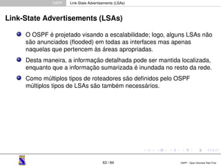 OSPF Link-State Advertisements (LSAs) 
Link-State Advertisements (LSAs) 
O OSPF é projetado visando a escalabilidade; logo, alguns LSAs não 
são anunciados (flooded) em todas as interfaces mas apenas 
naquelas que pertencem às áreas apropriadas. 
Desta maneira, a informação detalhada pode ser mantida localizada, 
enquanto que a informação sumarizada é inundada no resto da rede. 
Como múltiplos tipos de roteadores são definidos pelo OSPF 
múltiplos tipos de LSAs são também necessários. 
63 / 84 OSPF - Open Shortest Path First 
 